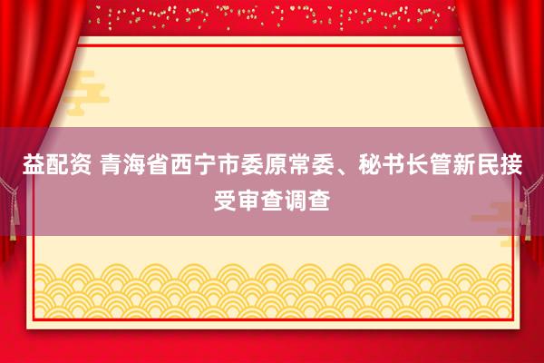 益配资 青海省西宁市委原常委、秘书长管新民接受审查调查
