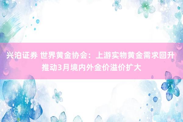 兴泊证券 世界黄金协会：上游实物黄金需求回升 推动3月境内外金价溢价扩大