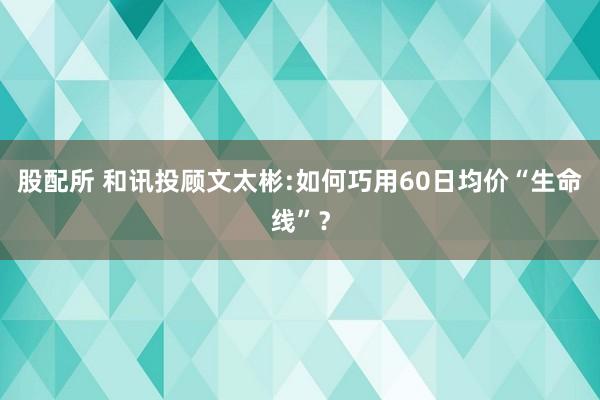 股配所 和讯投顾文太彬:如何巧用60日均价“生命线”？