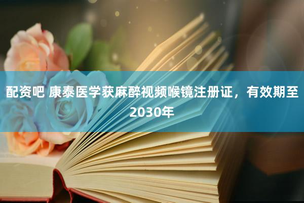 配资吧 康泰医学获麻醉视频喉镜注册证，有效期至2030年