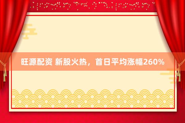 旺源配资 新股火热，首日平均涨幅260%