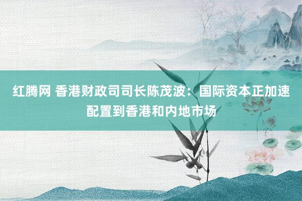 红腾网 香港财政司司长陈茂波：国际资本正加速配置到香港和内地市场
