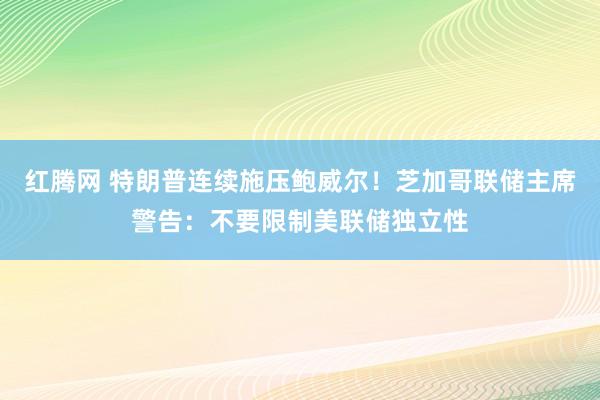 红腾网 特朗普连续施压鲍威尔！芝加哥联储主席警告：不要限制美联储独立性