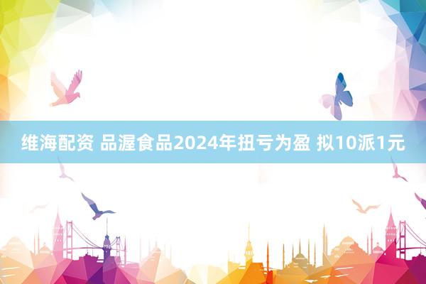 维海配资 品渥食品2024年扭亏为盈 拟10派1元