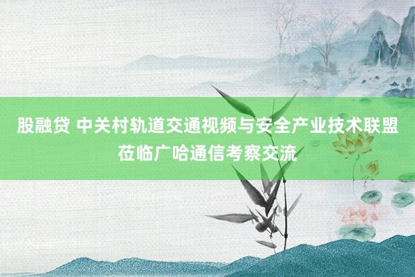 股融贷 中关村轨道交通视频与安全产业技术联盟莅临广哈通信考察交流