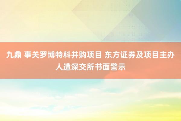 九鼎 事关罗博特科并购项目 东方证券及项目主办人遭深交所书面警示