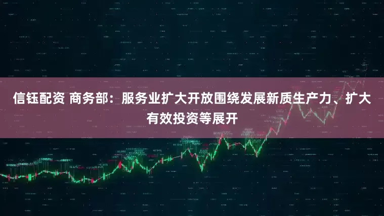 信钰配资 商务部：服务业扩大开放围绕发展新质生产力、扩大有效投资等展开