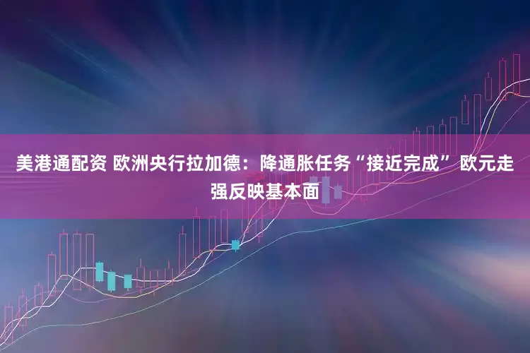 美港通配资 欧洲央行拉加德：降通胀任务“接近完成” 欧元走强反映基本面