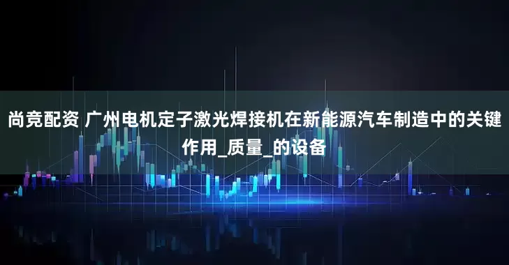 尚竞配资 广州电机定子激光焊接机在新能源汽车制造中的关键作用_质量_的设备