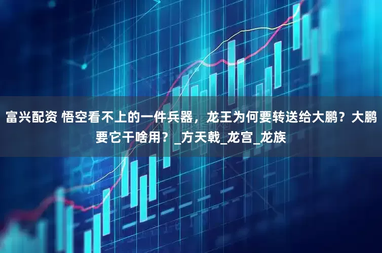 富兴配资 悟空看不上的一件兵器，龙王为何要转送给大鹏？大鹏要它干啥用？_方天戟_龙宫_龙族