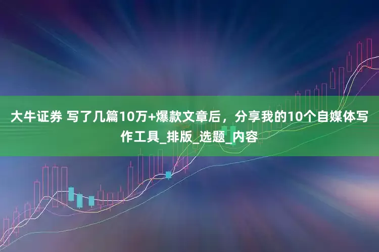 大牛证券 写了几篇10万+爆款文章后，分享我的10个自媒体写作工具_排版_选题_内容