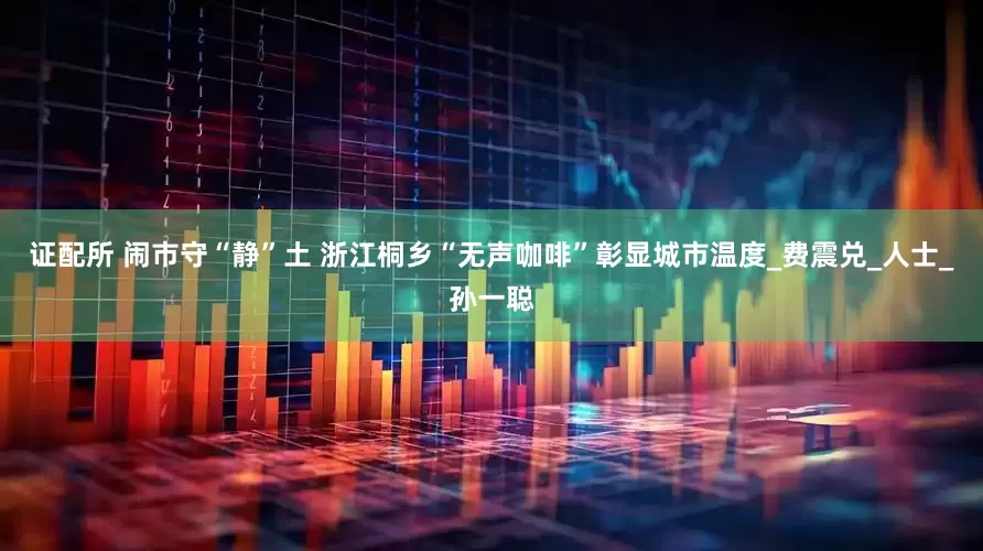 证配所 闹市守“静”土 浙江桐乡“无声咖啡”彰显城市温度_费震兑_人士_孙一聪