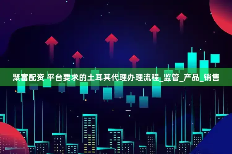 聚富配资 平台要求的土耳其代理办理流程_监管_产品_销售