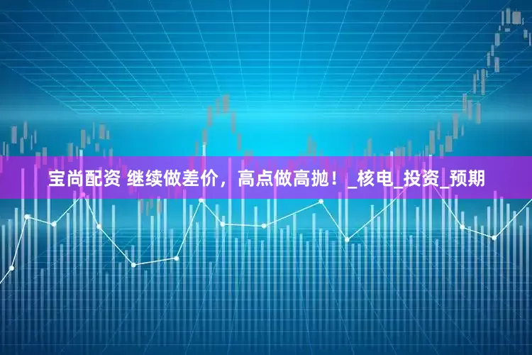 宝尚配资 继续做差价，高点做高抛！_核电_投资_预期