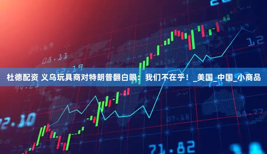 杜德配资 义乌玩具商对特朗普翻白眼：我们不在乎！_美国_中国_小商品