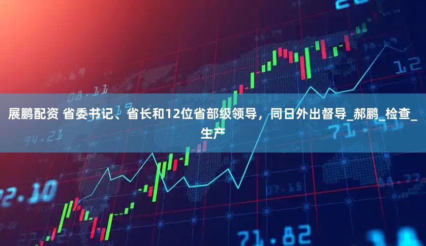 展鹏配资 省委书记、省长和12位省部级领导，同日外出督导_郝鹏_检查_生产