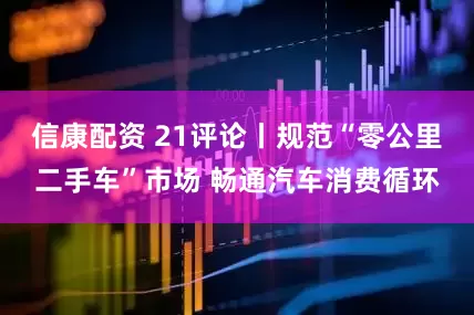 信康配资 21评论丨规范“零公里二手车”市场 畅通汽车消费循环