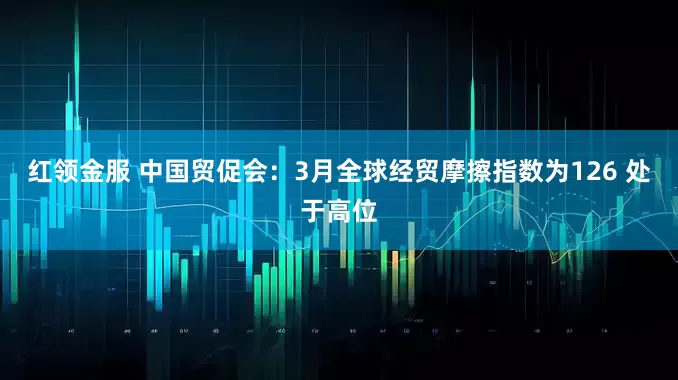 红领金服 中国贸促会：3月全球经贸摩擦指数为126 处于高位