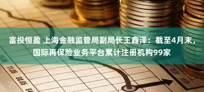 富投恒盈 上海金融监管局副局长王鑫泽：截至4月末，国际再保险业务平台累计注册机构99家