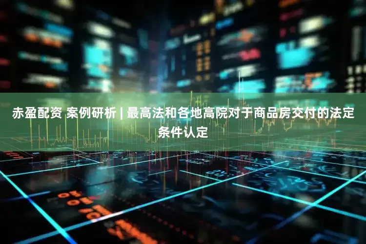 赤盈配资 案例研析 | 最高法和各地高院对于商品房交付的法定条件认定