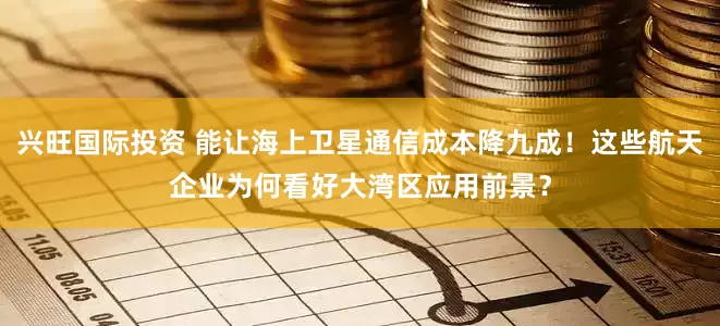 兴旺国际投资 能让海上卫星通信成本降九成！这些航天企业为何看好大湾区应用前景？