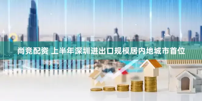 尚竞配资 上半年深圳进出口规模居内地城市首位