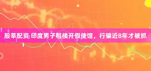 股莘配资 印度男子租楼开假使馆，行骗近8年才被抓