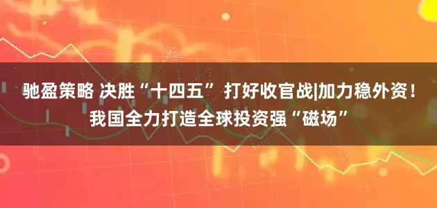 驰盈策略 决胜“十四五” 打好收官战|加力稳外资！我国全力打造全球投资强“磁场”