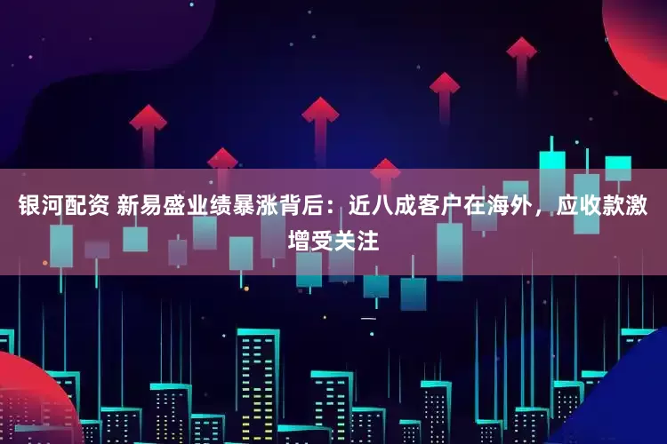 银河配资 新易盛业绩暴涨背后：近八成客户在海外，应收款激增受关注