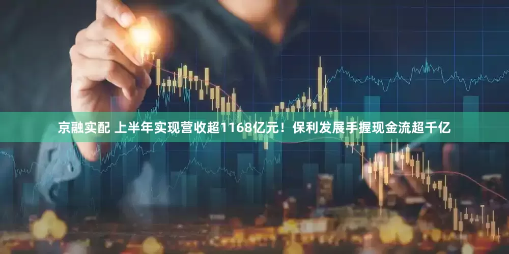 京融实配 上半年实现营收超1168亿元！保利发展手握现金流超千亿
