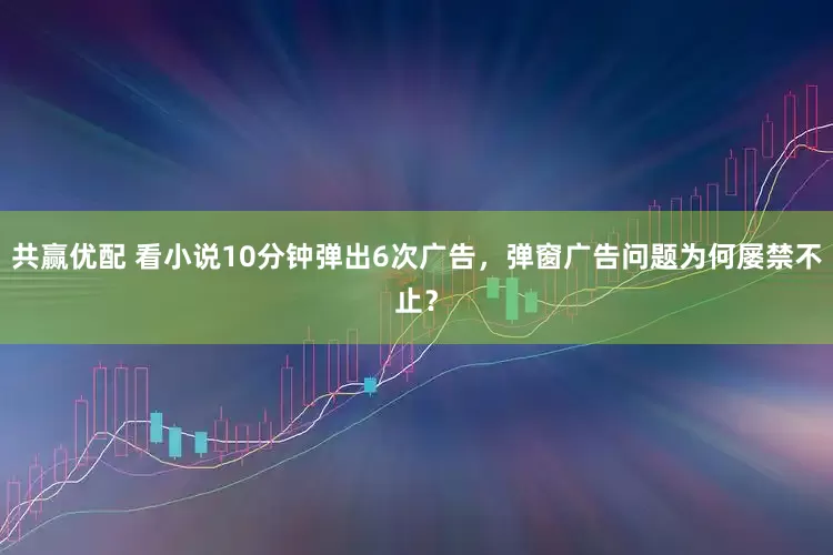 共赢优配 看小说10分钟弹出6次广告，弹窗广告问题为何屡禁不止？