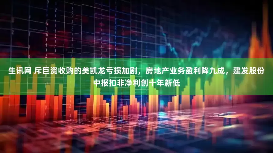 生讯网 斥巨资收购的美凯龙亏损加剧，房地产业务盈利降九成，建发股份中报扣非净利创十年新低