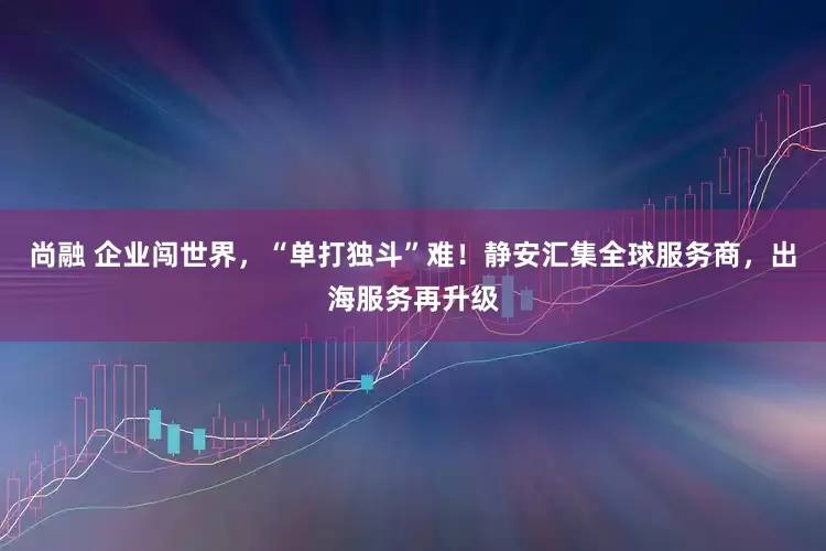 尚融 企业闯世界，“单打独斗”难！静安汇集全球服务商，出海服务再升级