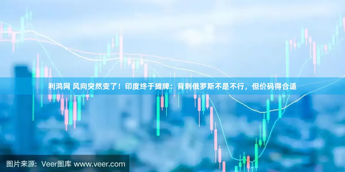 利鸿网 风向突然变了！印度终于摊牌：背刺俄罗斯不是不行，但价码得合适