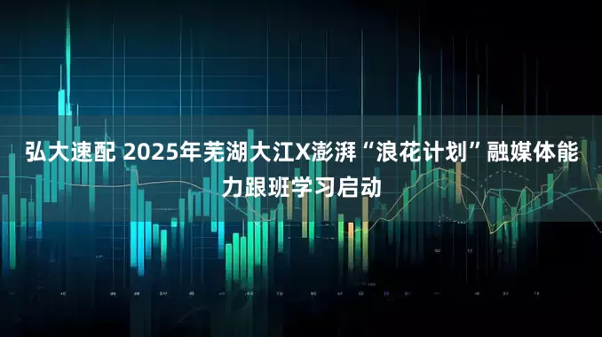 弘大速配 2025年芜湖大江X澎湃“浪花计划”融媒体能力跟班学习启动