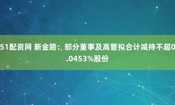 51配资网 新金路：部分董事及高管拟合计减持不超0.0453%股份