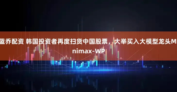 蓝乔配资 韩国投资者再度扫货中国股票，大举买入大模型龙头Minimax-WP