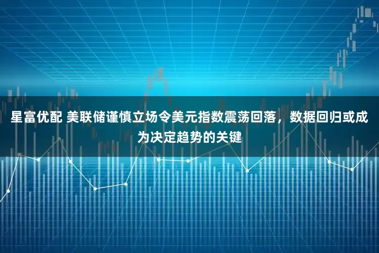 星富优配 美联储谨慎立场令美元指数震荡回落，数据回归或成为决定趋势的关键